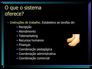 O que o sistema oferece? Instruções de trabalho.  Estabelece as tarefas de: Recepção Atendimento Telemarketing Recursos humanos Finanças Coordenação pedagógica Coordenação administrativa Coordenação comercial 