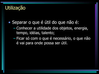 Utilização Separar o que é útil do que não é: Conhecer a utilidade dos objetos, energia, tempo, idéias, talento; Ficar só com o que é necessário, o que não é vai para onde possa ser útil. 
