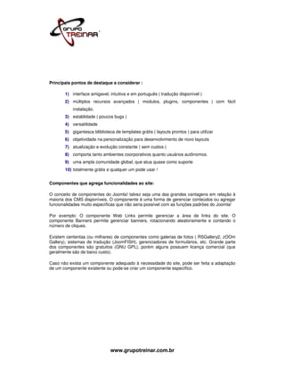 Principais pontos de destaque a considerar :

       1) interface amigavel, intuitiva e em português ( tradução disponível )
       2) múltiplos recursos avançados ( modulos, plugins, componentes ) com fácil
           instalação.
       3) establidade ( poucos bugs )
       4) versatilidade
       5) gigantesca bliblioteca de templates grátis ( layouts prontos ) para utilizar
       6) objetividade na personalização para desenvolvimento de novo layouts
       7) atualização e evolução constante ( sem custos )
       8) comporta tanto ambientes coorporativos quanto usuários autônomos.
       9) uma ampla comunidade global, que atua quase como suporte
       10) totalmente grátis e qualquer um pode usar !


Componentes que agrega funcionalidades ao site:

O conceito de componentes do Joomla! talvez seja uma das grandes vantagens em relação à
maioria dos CMS disponíveis. O componente é uma forma de gerenciar conteúdos ou agregar
funcionalidades muito específicas que não seria possível com as funções padrões do Joomla!

Por exemplo: O componente Web Links permite gerenciar a área de links do site. O
componente Banners permite gerenciar banners, rotacionando aleatoriamente e contando o
número de cliques.

Existem cententas (ou milhares) de componentes como galerias de fotos ( RSGallery2, zOOm
Gallery), sistemas de tradução (JoomFISH), gerenciadores de formulários, etc. Grande parte
dos componentes são gratuitos (GNU GPL), porém alguns possuem licença comercial (que
geralmente são de baixo custo).

Caso não exista um componente adequado à necessidade do site, pode ser feita a adaptação
de um componente existente ou pode-se criar um componente específico.




                               www.grupotreinar.com.br
 