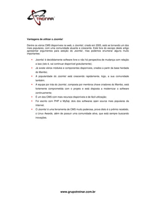 Vantagens de utilizar o Joomla!

Dentre os vários CMS disponíveis na web, o Joomla!, criado em 2005, está se tornando um dos
mais populares, com uma comunidade atuante e crescente. Está fora do escopo deste artigo
apresentar argumentos para adoção do Joomla!, mas podemos enumerar alguns muito
importantes:

       Joomla! é decididamente software livre e não há perspectiva de mudança com relação
       a isso (isto é, vai continuar disponível gratuitamente);
       Já existe vários módulos e componentes disponíveis, criados a partir da base herdada
       do Mambo;
       A popularidade do Joomla! está crescendo rapidamente, logo, a sua comunidade
       também;
       A equipe por trás do Joomla!, composta por membros chave criadores do Mambo, está
       fortemente comprometida com o projeto e está disposta a modernizar o software
       continuamente;
       É um dos CMS com mais recursos disponíveis e de fácil utilização;
       Foi escrito com PHP e MySql, dois dos softwares open source mais populares da
       Internet.
       O Joomla! é uma ferramenta de CMS muito poderosa, prova disto é o prêmio recebido,
       o Linux Awards, além de possuir uma comunidade ativa, que está sempre buscando
       inovações.




                               www.grupotreinar.com.br
 