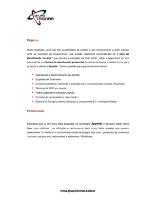 Objetivo


Nesta facilidade, você que tem possibilidade de ampliar o seu conhecimento e pode solicitar
junto ao Consultor do GrupoTreinar uma sessão totalmente personalizada de 1 hora de
atendimento “on-line” que permite a interação via chat, áudio, vídeo e powerpoint ao vivo
pela internet ou 4 horas de atendimento presencial, onde iremos buscar a melhor forma para
te ajudar a utilizar o Joomla!. Como sugestão para questionamento temos:


       Operacional e Gerenciamento do Joomla;
       Sugestão de Extensões;
       Comércio eletrônico, utilizando a extensão de e-commerce para Joomla, Virtuemart;
       Técnicas de SEO em Joomla;
       Rádio Corporativa utilizando Joomla;
       Formatação de templates ( não criação );
       Sistema de Compra coletiva utilizando o componente K2 + o template Deals.



Público-alvo



Empresas que já tem seus sites baseadas na tecnologia     Joomla! e desejam saber como
fazer para melhorar   na utilização e performance, bem como todos aqueles que querem
implementar ou melhorar o conhecimento nesta tecnologia, tais como geradores de conteúdos
/ autores, equipes web, webmasters e webwriters / Redatores.




                              www.grupotreinar.com.br
 