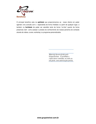Benefícios

O principal benefício esta na agilidade que proporcionamos ao       nosso cliente em poder
agendar uma consulta com o especialísta de forma imediata e a partir de qualquer lugar, e
também na facilidade de poder ser atendido tanto de forma “on-line” quanto da forma
presencial, bem como acessar o produto do conhecimento de nossos parceiros de conteúdo
através de videos, cursos, workshop, ou programas personalizados.




                                               Material desenvolvido pelo
                                               GrupoTreinar. É proibida a
                                               cópia deste conteúdo, no todo ou
                                               em parte, sem autorização prévia.




                              www.grupotreinar.com.br
 