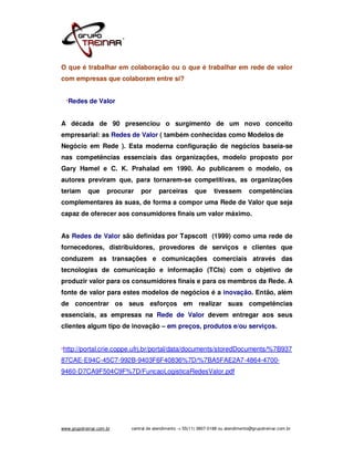 O que é trabalhar em colaboração ou o que é trabalhar em rede de valor
com empresas que colaboram entre si?


  *Redes     de Valor


A década de 90 presenciou o surgimento de um novo conceito
empresarial: as Redes de Valor ( também conhecidas como Modelos de
Negócio em Rede ). Esta moderna configuração de negócios baseia-se
nas competências essenciais das organizações, modelo proposto por
Gary Hamel e C. K. Prahalad em 1990. Ao publicarem o modelo, os
autores previram que, para tornarem-se competitivas, as organizações
teriam      que      procurar   por      parceiras        que      tivessem         competências
complementares às suas, de forma a compor uma Rede de Valor que seja
capaz de oferecer aos consumidores finais um valor máximo.


As Redes de Valor são definidas por Tapscott (1999) como uma rede de
fornecedores, distribuidores, provedores de serviços e clientes que
conduzem as transações e comunicações comerciais através das
tecnologias de comunicação e informação (TCIs) com o objetivo de
produzir valor para os consumidores finais e para os membros da Rede. A
fonte de valor para estes modelos de negócios é a inovação. Então, além
de concentrar os seus esforços em realizar suas competências
essenciais, as empresas na Rede de Valor devem entregar aos seus
clientes algum tipo de inovação – em preços, produtos e/ou serviços.


*http://portal.crie.coppe.ufrj.br/portal/data/documents/storedDocuments/%7B937

87CAE-E94C-45C7-992B-9403F6F40836%7D/%7BA5FAE2A7-4864-4700-
9460-D7CA9F504C9F%7D/FuncaoLogisticaRedesValor.pdf




www.grupotreinar.com.br     central de atendimento -> 55(11) 3807-0188 ou atendimento@grupotreinar.com.br
 
