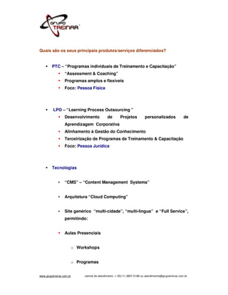 Quais são os seus principais produtos/serviços diferenciados?


         PTC – “Programas individuais de Treinamento e Capacitação”
                  “Assessment & Coaching”
                  Programas amplos e flexíveis
                  Foco: Pessoa Física




          LPO – “Learning Process Outsourcing ”
                  Desenvolvimento               de       Projetos           personalizados               de
                  Aprendizagem Corporativa
                  Alinhamento à Gestão do Conhecimento
                  Terceirização de Programas de Treinamento & Capacitação
                  Foco: Pessoa Jurídica




         Tecnologias


             •    “CMS” – “Content Management Systems”


             •    Arquitetura “Cloud Computing”


             •    Site genérico “multi-cidade”, “multi-lingua” e “Full Service”,
                  permitindo:


                  Aulas Presenciais


                          o Workshops


                          o Programas


www.grupotreinar.com.br        central de atendimento -> 55(11) 3807-0188 ou atendimento@grupotreinar.com.br
 