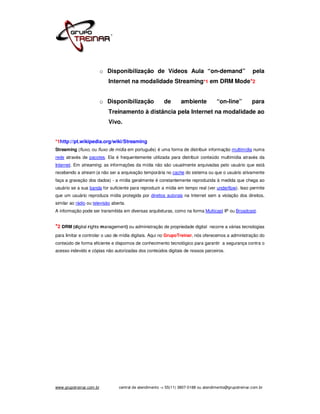 o Disponibilização de Vídeos Aula “on-demand”                                 pela
                            Internet na modalidade Streaming*1 em DRM Mode*2


                          o Disponibilização             de       ambiente           “on-line”          para
                            Treinamento à distância pela Internet na modalidade ao
                            Vivo.


*1http://pt.wikipedia.org/wiki/Streaming
Streaming (fluxo, ou fluxo de mídia em português) é uma forma de distribuir informação multimídia numa
rede através de pacotes. Ela é frequentemente utilizada para distribuir conteúdo multimídia através da
Internet. Em streaming, as informações da mídia não são usualmente arquivadas pelo usuário que está
recebendo a stream (a não ser a arquivação temporária no cache do sistema ou que o usuário ativamente
faça a gravação dos dados) - a mídia geralmente é constantemente reproduzida à medida que chega ao
usuário se a sua banda for suficiente para reproduzir a mídia em tempo real (ver underflow). Isso permite
que um usuário reproduza mídia protegida por direitos autorais na Internet sem a violação dos direitos,
similar ao rádio ou televisão aberta.
A informação pode ser transmitida em diversas arquiteturas, como na forma Multicast IP ou Broadcast.


*2 DRM (digital rights management) ou administração de propriedade digital       recorre a várias tecnologias
para limitar e controlar o uso de mídia digitais. Aqui no GrupoTreinar, nós oferecemos a administração do
conteúdo de forma eficiente e dispomos de conhecimento tecnológico para garantir a segurança contra o
acesso indevido e cópias não autorizadas dos conteúdos digitais de nossos parceiros.




www.grupotreinar.com.br          central de atendimento -> 55(11) 3807-0188 ou atendimento@grupotreinar.com.br
 