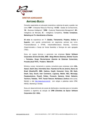 DIRETOR AGREGADOR

                  ANTONIO BUCCI
             Consultor especialista em educação corporativa e sistemas de apoio a gestão, tais
             como “ERP – Enterprise Resource Planning”, KM/GC - Gestão do Conhecimento,
             “BI – Business Intelligence”, “CRM – Customer Relantionship Management”, IM -
             Inteligência de Mercado, IC - Inteligência Competitiva, Vendas Complexas,
             Marketing em TI e Atendimento a Clientes.


             30 anos de experiência em TI (Gestão, Treinamento, Projetos, Análise e
             Suporte), com grande conhecimento em segmentos verticais tais como:
             Financeiro(Bancos    e    DTVM),       Industrial(Manufatura       Discreta),     Comercio
             (Supermercados e Varejo de Venda Assistida) e Serviços de valor agregado
             (TI&C).


             Atuou em cargos técnicos e gerenciais nas empresas Epicor Software
             Corporation (Ervine-CA-USA), BMS - Belgo Mineira Sistemas, Deilotte Touche
             – Tohmatsu, Grupo Pão-de-Açúcar (Gerente de Sistemas Comerciais),
             Proceda (atual TIVIT), Prodam e Metrô-SP.


             Ministrou cursos, treinamento e prestou consultoria para empresas como AGL,
             Asasul, Assinf (Ass. Informática Secr. Fazenda do Rio de Janeiro), Banco do
             Brasil (Brasília-DF), BMK, Cadmus, Cargill, Consumer Voice, CM, Dash,
             Disoft, Duty, Elucid, Inter Commerce, Logicway, Mobile, NEC, Microsiga,
             Peoplesolutions, Plusoft, Politec, Procwork, Siemens, Sintel, Stefanini,
             Tecmicro, Teledata, TIVIT, Transit Telecom, Wa/Datasul, Zanthus entre outras.
             Mantém o site http://www.bucci.com.br          com artigos e palestras sobre CRM,
             KM/GC, Marketing e Vendas.


             Atuou em desenvolvimento de canais de distribuição e revendas para os mercados
             brasileiro e argentino da solução de CRM (Clientele) da Epicor Software
             Corporation (CA / USA).




www.grupotreinar.com.br      central de atendimento -> 55(11) 3807-0188 ou atendimento@grupotreinar.com.br
 