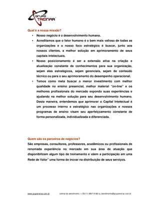 Qual é a nossa missão?
    •    Nosso negócio é o desenvolvimento humano.
    •    Acreditamos que o fator humano é o bem mais valioso de todas as
         organizações e o nosso foco estratégico é buscar, junto aos
         nossos clientes, a melhor solução em aprimoramento de seus
         capitais intelectuais.
    •    Nosso posicionamento é ser a extensão ativa na criação e
         atualização constante de conhecimentos para sua organização,
         sejam eles estratégicos, sejam gerenciais, sejam de conteúdo
         técnico ou para o seu aprimoramento do desempenho operacional.
    •    Temos como meta buscar o menor investimento com melhor
         qualidade no ensino presencial, melhor material “on-line” e os
         melhores profissionais do mercado expondo suas experiências e
         ajudando na melhor solução para seu desenvolvimento humano.
         Desta maneira, entendemos que aprimorar o Capital Intelectual é
         um processo interno e estratégico nas organizações e nossos
         programas de ensino visam seu aperfeiçoamento constante de
         forma personalizada, individualizada e diferenciada.




Quem são os parceiros de negócios?
São empresas, consultores, professores, acadêmicos ou profissionais de
renomada experiência no mercado em sua área de atuação que
disponibilizam algum tipo de treinamento e vêem a participação em uma
Rede de Valor* uma forma de inovar na distribuição de seus serviços.




www.grupotreinar.com.br   central de atendimento -> 55(11) 3807-0188 ou atendimento@grupotreinar.com.br
 