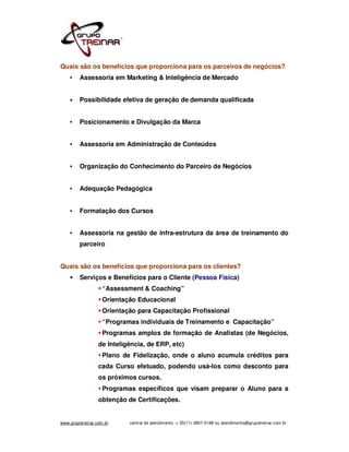 Quais são os benefícios que proporciona para os parceiros de negócios?
    •    Assessoria em Marketing & Inteligência de Mercado


    •    Possibilidade efetiva de geração de demanda qualificada


    •    Posicionamento e Divulgação da Marca


    •    Assessoria em Administração de Conteúdos


    •    Organização do Conhecimento do Parceiro de Negócios


    •    Adequação Pedagógica


    •    Formatação dos Cursos


    •    Assessoria na gestão de infra-estrutura da área de treinamento do
         parceiro


Quais são os benefícios que proporciona para os clientes?
         Serviços e Benefícios para o Cliente (Pessoa Física)
                    “Assessment & Coaching”
                    Orientação Educacional
                    Orientação para Capacitação Profissional
                    “Programas individuais de Treinamento e Capacitação”
                    Programas amplos de formação de Analistas (de Negócios,
                  de Inteligência, de ERP, etc)
                    Plano de Fidelização, onde o aluno acumula créditos para
                  cada Curso efetuado, podendo usá-los como desconto para
                  os próximos cursos.
                    Programas específicos que visam preparar o Aluno para a
                  obtenção de Certificações.


www.grupotreinar.com.br     central de atendimento -> 55(11) 3807-0188 ou atendimento@grupotreinar.com.br
 