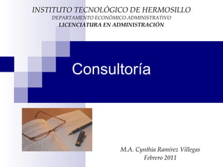 Consultoría
M.A. Cynthia Ramírez Villegas
Febrero 2011
INSTITUTO TECNOLÓGICO DE HERMOSILLO
DEPARTAMENTO ECONÓMICO ADMINISTRATIVO
LICENCIATURA EN ADMINISTRACIÓN
 