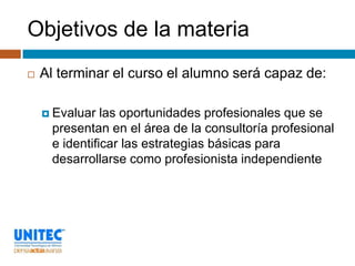 Objetivos de la materia
   Al terminar el curso el alumno será capaz de:

     Evaluar  las oportunidades profesionales que se
     presentan en el área de la consultoría profesional
     e identificar las estrategias básicas para
     desarrollarse como profesionista independiente
 