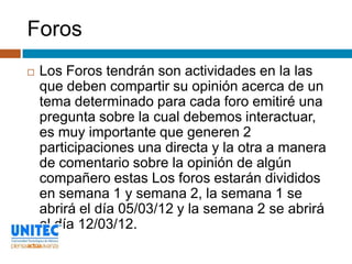Foros
   Los Foros tendrán son actividades en la las
    que deben compartir su opinión acerca de un
    tema determinado para cada foro emitiré una
    pregunta sobre la cual debemos interactuar,
    es muy importante que generen 2
    participaciones una directa y la otra a manera
    de comentario sobre la opinión de algún
    compañero estas Los foros estarán divididos
    en semana 1 y semana 2, la semana 1 se
    abrirá el día 05/03/12 y la semana 2 se abrirá
    el día 12/03/12.
 