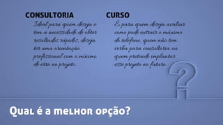 Qual é a melhor opção?
CONSULTORIA
Ideal para quem deseja e
tem a necessidade de obter
resultados rápidos, deseja
ter uma orientação
profissional com o mínimo
de erro no projeto.
CURSO
É para quem deseja avaliar
como pode extrair o máximo
do telefone, quem não tem
verba para consultoria ou
quem pretende implantar
esse projeto no futuro.
 