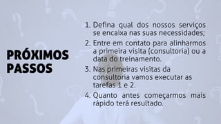 PRÓXIMOS
PASSOS
1. Defina qual dos nossos serviços
se encaixa nas suas necessidades;
2. Entre em contato para alinharmos
a primeira visita (consultoria) ou a
data do treinamento.
3. Nas primeiras visitas da
consultoria vamos executar as
tarefas 1 e 2.
4. Quanto antes começarmos mais
rápido terá resultado.
 