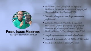 Prof. Isaac Martins
• Publicitário, Pós-Graduado em Relações
Públicas e Mestre em motivação de equipes pela
Universidade de São Paulo (USP).
• Consultor de empresas com larga experiência
profissional.
• Diretor Associação Paulista de Recursos
Humanos e Gestão de Pessoas – AAPSA,
Professor da Associação Comercial de São
Paulo; Abrava, CCM, Artesp e AAPSA.
• Ampla experiência no mercado de call center;
• Autor de livros, entre eles A Bíblia do Televendas
• Fundador do Instituto Isaac Martins.
isaac@isaacmartins.com.br
 