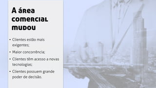 A área
comercial
mudou
• Clientes estão mais
exigentes;
• Maior concorrência;
• Clientes têm acesso a novas
tecnologias;
• Clientes possuem grande
poder de decisão.
 