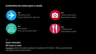 [estimativa de custos para o casal]
R$ X
Delta Airlines + barco
Escala em Atlanta (EUA) – requer visto
R$ X
Hotel 3 estrelas
Pé na areia, com café da manhã
R$ X
2 refeições por dia
Base da pesquisa: portal Y
R$ X
1 passeio turístico por dia
Base da pesquisa: portal X
---
[total estimado]
R$ X para o casal
Importante: valores estimados, baseados em cotações de 7/9/14 (dólar = R$ X), que podem sofrer
alterações até a data do fechamento.
 