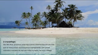 [o arquipélago]
São 365 ilhas, próximas umas das outras e distribuídas em um mar
que se reveza entre azul turquesa e transparente, com peixes
coloridos e estrelas do mar por todos os lados. De tirar o fôlego.
 