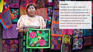 [nuwedi*]
Falando sobre os locais, depois de
conhecê- los ﬁca difícil decidir se o mar
azul é mesmo o principal atrativo. Vale a
pena dedicar um tempo para saber mais
sobre o povo Kuna Yala e sua cultura.
(*) Obrigado em sentido literal, mas
também utilizado como agradecimento para
coisas e momentos bons.
 