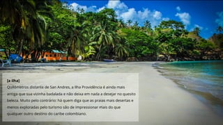 [a ilha]
Quilômetros distante de San Andres, a Ilha Providência é ainda mais
antiga que sua vizinha badalada e não deixa em nada a desejar no quesito
beleza. Muito pelo contrário: há quem diga que as praias mais desertas e
menos exploradas pelo turismo são de impressionar mais do que
qualquer outro destino do caribe colombiano.
 