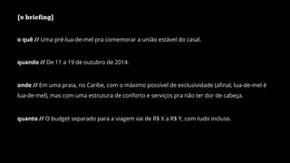 [o briefing]
o quê // Uma pré-lua-de-mel pra comemorar a união estável do casal.
quando // De 11 a 19 de outubro de 2014.
onde // Em uma praia, no Caribe, com o máximo possível de exclusividade (aﬁnal, lua-de-mel é
lua-de-mel), mas com uma estrutura de conforto e serviços pra não ter dor de cabeça.
quanto // O budget separado para a viagem vai de R$ X a R$ Y, com tudo incluso.
 