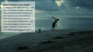 [prepare-se para ser bem recebido]
Já imaginou andar pelas ruas e cruzar com
pessoas sorrindo, acenando da porta de
casa, crianças brincando e “homens ao
mar”? Assim é o povo de Providência,
cerca de 4 mil pessoas que misturam
costumes de seus 3 colonizadores: o chá,
herdado dos ingleses; o idioma Creole
English, inspirado nos holandeses; e a
musicalidade, original dos espanhóis.
 