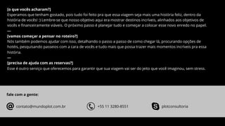 [o que vocês acharam?]
Esperamos que tenham gostado, pois tudo foi feito pra que essa viagem seja mais uma história feliz, dentro da
história de vocês! :) Lembre-se que nosso objetivo aqui era mostrar destinos incríveis, alinhados aos objetivos de
vocês e ﬁnanceiramente viáveis. O próximo passo é planejar tudo e começar a colocar esse novo enredo no papel.
---
[vamos começar a pensar no roteiro?]
Nós também podemos ajudar com isso, detalhando o passo a passo de como chegar lá, procurando opções de
hotéis, pesquisando passeios com a cara de vocês e tudo mais que possa trazer mais momentos incríveis pra essa
história.
---
[precisa de ajuda com as reservas?]
Esse é outro serviço que oferecemos para garantir que sua viagem vai ser do jeito que você imaginou, sem stress.
fale com a gente:
contato@mundoplot.com.br +55 11 3280-8551 plotconsultoria
 