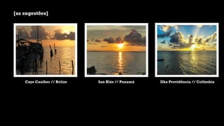 [as sugestões]
Caye Caulker // Belize San Blás // Panamá Ilha Providência // Colômbia
 