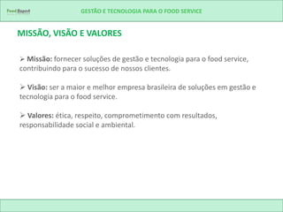 GESTÃO E TECNOLOGIA PARA O FOOD SERVICE


MISSÃO, VISÃO E VALORES

 Missão: fornecer soluções de gestão e tecnologia para o food service,
contribuindo para o sucesso de nossos clientes.

 Visão: ser a maior e melhor empresa brasileira de soluções em gestão e
tecnologia para o food service.

 Valores: ética, respeito, comprometimento com resultados,
responsabilidade social e ambiental.
 
