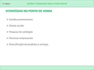 GESTÃO E TECNOLOGIA PARA O FOOD SERVICE


ESTRATÉGIAS NO PONTO DE VENDA

 Combos promocionais

 Cliente oculto

 Pesquisa de satisfação

 Parcerias empresariais

 Diversificação de produtos e serviços
 
