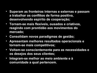 • Superam as fronteiras internas e externas e passam
a trabalhar os conflitos de forma positiva,
desenvolvendo espírito de cooperação;
• Tornam-se mais flexíveis, ousados e criativos,
reagindo com prontidão aos movimentos do
mercado;
• Consolidam novos paradigmas de gestão;
• Apresentam melhores resultados operacionais e
tornam-se mais competitivos;
• Voltam-se conscientemente para as necessidades e
os desejos dos seus clientes;
• Integram-se melhor ao meio ambiente e à
comunidade a qual pertencem.
 