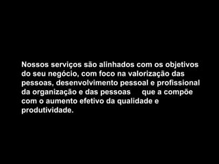 Nossos serviços são alinhados com os objetivos
do seu negócio, com foco na valorização das
pessoas, desenvolvimento pessoal e profissional
da organização e das pessoas que a compõe
com o aumento efetivo da qualidade e
produtividade.
 