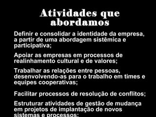 Atividades que
abordamos
Definir e consolidar a identidade da empresa,
a partir de uma abordagem sistêmica e
participativa;
Apoiar as empresas em processos de
realinhamento cultural e de valores;
Trabalhar as relações entre pessoas,
desenvolvendo-as para o trabalho em times e
equipes cooperativas;
Facilitar processos de resolução de conflitos;
Estruturar atividades de gestão de mudança
em projetos de implantação de novos
 