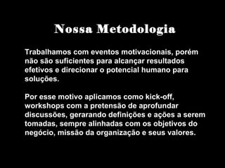 Nossa Metodologia
Trabalhamos com eventos motivacionais, porém
não são suficientes para alcançar resultados
efetivos e direcionar o potencial humano para
soluções.
Por esse motivo aplicamos como kick-off,
workshops com a pretensão de aprofundar
discussões, gerarando definições e ações a serem
tomadas, sempre alinhadas com os objetivos do
negócio, missão da organização e seus valores.
 
