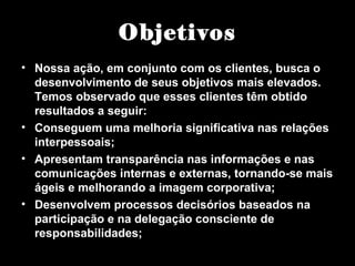 Objetivos
• Nossa ação, em conjunto com os clientes, busca o
desenvolvimento de seus objetivos mais elevados.
Temos observado que esses clientes têm obtido
resultados a seguir:
• Conseguem uma melhoria significativa nas relações
interpessoais;
• Apresentam transparência nas informações e nas
comunicações internas e externas, tornando-se mais
ágeis e melhorando a imagem corporativa;
• Desenvolvem processos decisórios baseados na
participação e na delegação consciente de
responsabilidades;
 