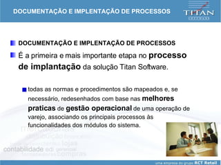 DOCUMENTAÇÃO E IMPLENTAÇÃO DE PROCESSOS DOCUMENTAÇÃO E IMPLENTAÇÃO DE PROCESSOS É a primeira e mais importante etapa no  processo de implantação  da solução Titan Software.  todas as normas e procedimentos são mapeados e, se necessário, redesenhados com base nas  melhores praticas  de  gestão operacional  de uma operação de varejo, associando os principais processos às funcionalidades dos módulos do sistema.  