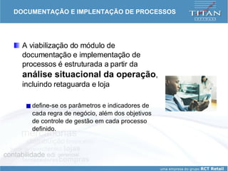 DOCUMENTAÇÃO E IMPLENTAÇÃO DE PROCESSOS A viabilização do módulo de documentação e implementação de processos é estruturada a partir da  análise situacional da operação , incluindo retaguarda e loja define-se os parâmetros e indicadores de cada regra de negócio, além dos objetivos de controle de gestão em cada processo definido.  