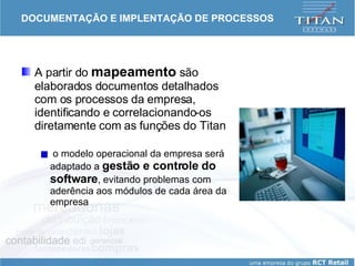 DOCUMENTAÇÃO E IMPLENTAÇÃO DE PROCESSOS A partir do  mapeamento  são elaborados documentos detalhados com os processos da empresa, identificando e correlacionando-os diretamente com as funções do Titan o modelo operacional da empresa será adaptado a  gestão e controle do software , evitando problemas com aderência aos módulos de cada área da empresa 