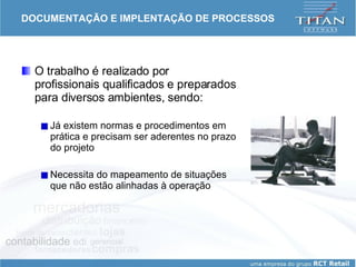 DOCUMENTAÇÃO E IMPLENTAÇÃO DE PROCESSOS O trabalho é realizado por profissionais qualificados e preparados para diversos ambientes, sendo: Já existem normas e procedimentos em prática e precisam ser aderentes no prazo do projeto Necessita do mapeamento de situações que não estão alinhadas à operação 