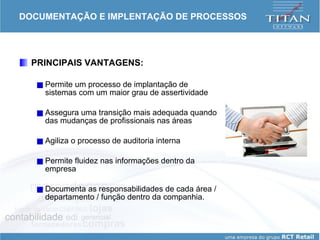 DOCUMENTAÇÃO E IMPLENTAÇÃO DE PROCESSOS PRINCIPAIS VANTAGENS: Permite um processo de implantação de sistemas com um maior grau de assertividade Assegura uma transição mais adequada quando das mudanças de profissionais nas áreas Agiliza o processo de auditoria interna Permite fluidez nas informações dentro da empresa Documenta as responsabilidades de cada área / departamento / função dentro da companhia. 