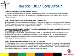 RASGOS DE LA CONSULTORÍA
1- LA CONSULTORÍA ES UN SERVICIO INDEPENDIENTE.
Se caracteriza por la imparcialidad del consultor,. no tiene autoridad directa para tomar decisiones y ejecutarlas. Pero
debe asegurar la máxima participación del cliente en todo lo que hace de modo que el éxito final se logre en virtud del
esfuerzo de ambos.

2- LA CONSULTORÍA ES ESCENCIALMENTE UN SERVICIO CONSULTIVO.
No se contrata a los consultores para dirigir organizaciones o para tomar decisiones en nombre de directores en problemas.
Su papel es actuar como asesores, con responsabilidad por la calidad e integridad de su consejo; los clientes asumen las
responsabilidades que resulten de la aceptación de dicho consejo.

3- LA CONSULTORIA ES UN SERVICIO QUE PROPORCIONA CONOCIMIENTOS Y CAPACIDADES PROFESIONALES
PARA RESOLVER PROBLEMAS PRACTICOS.
Una persona llega a ser consultor de empresas en el pleno sentido del término después de haber acumulado una masa
considerable de conocimientos sobre los diversos problemas y situaciones que afectan a las empresas y adquirido la
capacidad necesaria para identificarlos, hallar la información pertinente, analizar y sintetizar, elegir entre posibles
soluciones, comunicarse con personas,

4- LA CONSULTORIA NO PROPORCIONA SOLUCIONES MILAGROSAS.
Es un error suponer que, una vez contratado el consultor , las dificultades desaparecen. La consultoría es un trabajo difícil
basado en el análisis de hechos concretos y en la búsqueda de soluciones originales pero factibles. El empeño decidido de
la dirección de la empresa en resolver los problemas de ésta y la cooperación entre cliente y consultor son por lo menos
tan importantes para el resultado final como la calidad del consejo del consultor.



                                                                                                             “Gente con Ideas”
 