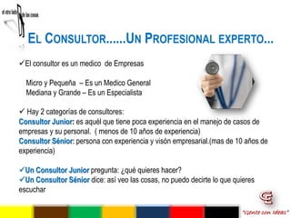 EL CONSULTOR......UN PROFESIONAL EXPERTO...
El consultor es un medico de Empresas

  Micro y Pequeña – Es un Medico General
  Mediana y Grande – Es un Especialista

 Hay 2 categorías de consultores:
Consultor Junior: es aquél que tiene poca experiencia en el manejo de casos de
empresas y su personal. ( menos de 10 años de experiencia)
Consultor Sénior: persona con experiencia y visón empresarial.(mas de 10 años de
experiencia)

Un Consultor Junior pregunta: ¿qué quieres hacer?
Un Consultor Sénior dice: así veo las cosas, no puedo decirte lo que quieres
escuchar

                                                                        “Gente con Ideas”
 