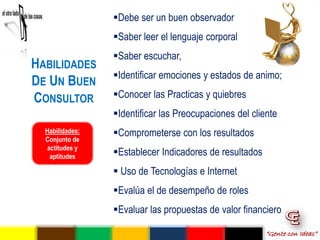 Debe ser un buen observador
                 Saber leer el lenguaje corporal
                 Saber escuchar,
HABILIDADES
                 Identificar emociones y estados de animo;
DE UN BUEN
CONSULTOR        Conocer las Practicas y quiebres
                 Identificar las Preocupaciones del cliente
  Habilidades:   Comprometerse con los resultados
  Conjunto de
   actitudes y
    aptitudes    Establecer Indicadores de resultados
                  Uso de Tecnologías e Internet
                 Evalúa el de desempeño de roles
                 Evaluar las propuestas de valor financiero

                                                         “Gente con Ideas”
 