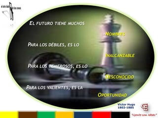 EL FUTURO    TIENE MUCHOS

                                  NOMBRES

PARA LOS DÉBILES,   ES LO

                                  INALCANZABLE

PARA LOS TEMEROSOS,     ES LO

                                  DESCONOCIDO

PARA LOS   VALIENTES, ES LA
                                OPORTUNIDAD
                                       Víctor Hugo
                                       1802-1885

                                               “Gente con Ideas”
 