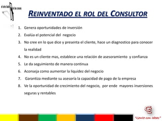 REINVENTADO EL ROL DEL CONSULTOR
1. Genera oportunidades de inversión
2. Evalúa el potencial del negocio
3. No cree en lo que dice y presenta el cliente, hace un diagnostico para conocer
   la realidad
4. No es un cliente mas, establece una relación de asesoramiento y confianza
5. Le da seguimiento de manera continua
6. Aconseja como aumentar la liquidez del negocio
7. Garantiza mediante su asesoría la capacidad de pago de la empresa
8. Ve la oportunidad de crecimiento del negocio, por ende mayores inversiones
   seguras y rentables




                                                                      “Gente con Ideas”
 