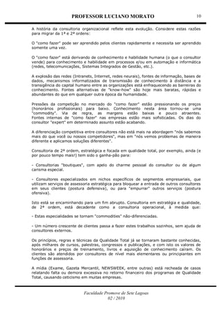 PROFESSOR LUCIANO MORATO
Faculdade Promove de Sete Lagoas
02 / 2010
10
A história da consultoria organizacional reflete esta evolução. Considere estas razões
para migrar da 1ª e 2ª ordens:
O "como fazer" pode ser aprendido pelos clientes rapidamente e necessita ser aprendido
somente uma vez.
O "como fazer" está derivando de conhecimento e habilidade humana (o que o consultor
vende) para conhecimento e habilidade em processos e/ou em automação e informática
(redes, telecomunicações, Sistemas Integrados de Gestão, etc.).
A explosão das redes (Intranets, Internet, redes neurais), fontes de informação, bases de
dados, mecanismos informatizados de transmissão de conhecimento à distância e a
transigência do capital humano entre as organizações está enfraquecendo as barreiras do
conhecimento. Fontes alternativas de "know-how" são hoje mais baratas, rápidas e
abundantes do que em qualquer outra época da humanidade.
Pressões da competição no mercado do "como fazer" estão pressionando os preços
(honorários profissionais) para baixo. Conhecimento nesta área tornou-se uma
"commodity". Via de regra, as margens estão baixas e pouco atraentes.
Fontes internas de "como fazer" nas empresas estão mais sofisticadas. Os dias do
consultor "expert" em determinado assunto estão acabando.
A diferenciação competitiva entre consultores não está mais na abordagem "nós sabemos
mais do que você ou nossos competidores", mas em "nós vemos problemas de maneira
diferente e aplicamos soluções diferentes".
Consultoria de 2ª ordem, estratégica e focada em qualidade total, por exemplo, ainda (e
por pouco tempo mais!) tem sido o ganha-pão para:
- Consultorias "boutiques", com apelo do charme pessoal do consultor ou de algum
carisma especial.
- Consultores especializados em nichos específicos de segmentos empresariais, que
utilizam serviços de assessoria estratégica para bloquear a entrada de outros consultores
em seus clientes (postura defensiva), ou para "empurrar" outros serviços (postura
ofensiva).
Isto está se encaminhando para um fim abrupto. Consultoria em estratégia e qualidade,
de 2ª ordem, está decadente como a consultoria operacional, à medida que:
- Estas especialidades se tornam "commodities" não-diferenciadas.
- Um número crescente de clientes passa a fazer estes trabalhos sozinhos, sem ajuda de
consultores externos.
Os princípios, regras e técnicas da Qualidade Total já se tornaram bastante conhecidas,
após milhares de cursos, palestras, congressos e publicações, e com isto os valores de
honorários e preços de treinamento, livros e aquisição de conhecimento caíram. Os
clientes são atendidos por consultores de nível mais elementares ou principiantes em
funções de assessoria.
A mídia (Exame, Gazeta Mercantil, NEWSWEEK, entre outras) está recheada de casos
relatando falta ou demora excessiva no retorno financeiro dos programas de Qualidade
Total, causando ceticismo em muitas empresas.
 