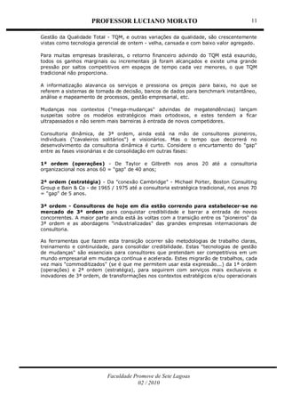 PROFESSOR LUCIANO MORATO
Faculdade Promove de Sete Lagoas
02 / 2010
11
Gestão da Qualidade Total - TQM, e outras variações da qualidade, são crescentemente
vistas como tecnologia gerencial de ontem - velha, cansada e com baixo valor agregado.
Para muitas empresas brasileiras, o retorno financeiro advindo do TQM está exaurido,
todos os ganhos marginais ou incrementais já foram alcançados e existe uma grande
pressão por saltos competitivos em espaços de tempo cada vez menores, o que TQM
tradicional não proporciona.
A informatização alavanca os serviços e pressiona os preços para baixo, no que se
referem a sistemas de tomada de decisão, bancos de dados para benchmark instantâneo,
análise e mapeamento de processos, gestão empresarial, etc.
Mudanças nos contextos ("mega-mudanças" advindas de megatendências) lançam
suspeitas sobre os modelos estratégicos mais ortodoxos, e estes tendem a ficar
ultrapassados e não serem mais barreiras à entrada de novos competidores.
Consultoria dinâmica, de 3ª ordem, ainda está na mão de consultores pioneiros,
individuais ("cavaleiros solitários") e visionários. Mas o tempo que decorrerá no
desenvolvimento da consultoria dinâmica é curto. Considere o encurtamento do "gap"
entre as fases visionárias e de consolidação em outras fases:
1ª ordem (operações) - De Taylor e Gilbreth nos anos 20 até a consultoria
organizacional nos anos 60 = "gap" de 40 anos;
2ª ordem (estratégia) - Da "conexão Cambridge" - Michael Porter, Boston Consulting
Group e Bain & Co - de 1965 / 1975 até a consultoria estratégica tradicional, nos anos 70
= "gap" de 5 anos.
3ª ordem - Consultores de hoje em dia estão correndo para estabelecer-se no
mercado de 3ª ordem para conquistar credibilidade e barrar a entrada de novos
concorrentes. A maior parte ainda está às voltas com a transição entre os "pioneiros" da
3ª ordem e as abordagens "industrializadas" das grandes empresas internacionais de
consultoria.
As ferramentas que fazem esta transição ocorrer são metodologias de trabalho claras,
treinamento e continuidade, para consolidar credibilidade. Estas "tecnologias de gestão
de mudanças" são essenciais para consultores que pretendam ser competitivos em um
mundo empresarial em mudança contínua e acelerada. Estes migrarão de trabalhos, cada
vez mais "commoditizados" (se é que me permitem usar esta expressão...) da 1ª ordem
(operações) e 2ª ordem (estratégia), para seguirem com serviços mais exclusivos e
inovadores de 3ª ordem, de transformações nos contextos estratégicos e/ou operacionais
 