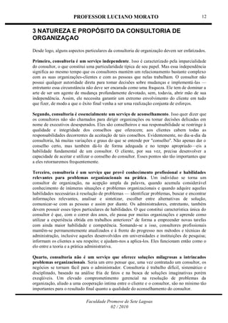 PROFESSOR LUCIANO MORATO
Faculdade Promove de Sete Lagoas
02 / 2010
12
3 NATUREZA E PROPÓSITO DA CONSULTORIA DE
ORGANIZAÇAO
Desde logo, alguns aspectos particulares da consultoria de organização devem ser enfatizados.
Primeiro, consultoria é um serviço independente. Isso é caracterizado pela imparcialidade
do consultor, o que constitui uma particularidade típica de seu papel. Mas essa independência
significa ao mesmo tempo que os consultores mantém um relacionamento bastante complexo
com as suas organizações-clientes e com as pessoas que nelas trabalham. O consultor não
possui qualquer autoridade direta para tomar decisões sobre mudanças e implementá-las —
entretanto essa circunstância não deve ser encarada como uma fraqueza. Ele tem de dominar a
arte de ser um agente de mudança profundamente devotado, sem, todavia, abrir mão de sua
independência. Assim, ele necessita garantir um extremo envolvimento do cliente em tudo
que fizer, de modo a que o êxito final venha a ser uma realização conjunta de esforços.
Segundo, consultoria é essencialmente um serviço de aconselhamento. Isso quer dizer que
os consultores não são chamados para dirigir organizações ou tomar decisões delicadas em
nome de executivos desesperados. Eles são conselheiros e sua responsabilidade se restringe à
qualidade e integridade dos conselhos que oferecem; aos clientes cabem todas as
responsabilidades decorrentes da aceitação de tais conselhos. Evidentemente, no dia-a-dia da
consultoria, há muitas variações e graus do que se entende por "conselho''. Não apenas dar o
conselho certo, mas também dá-lo de forma adequada e no tempo apropriado—eis a
habilidade fundamental de um consultor. O cliente, por sua vez, precisa desenvolver a
capacidade de aceitar e utilizar o conselho do consultor. Esses pontos são tão importantes que
a eles retornaremos frequentemente.
Terceiro, consultoria é um serviço que provê conhecimento profissional e habilidades
relevantes para problemas organizacionais na prática. Um indivíduo se torna um
consultor de organização, na acepção ampla da palavra, quando acumula considerável
conhecimento de inúmeras situações e problemas organizacionais e quando adquire aquelas
habilidades necessárias à resolução de problemas — identificar problemas, buscar e encontrar
informações relevantes, analisar e sintetizar, escolher entre alternativas de solução,
comunicar-se com as pessoas e assim por diante. Os administradores, entretanto, também
devem possuir esses tipos particulares de habilidades. O que constitui característica única do
consultor é que, com o correr dos anos, ele passa por muitas organizações e aprende como
utilizar a experiência obtida em trabalhos anteriores" de forma a empreender novas tarefas
com ainda maior habilidade e competência. Somando-se a isso, consultores profissionais
mantêm-se permanentemente atualizados e à frente do progresso nos métodos e técnicas de
administração, inclusive aqueles desenvolvidos em universidades e instituições de pesquisa;
informam os clientes a seu respeito; e ajudam-nos a aplica-los. Eles funcionam então como o
elo entre a teoria e a prática administrativa.
Quarto, consultoria não é um serviço que oferece soluções milagrosas a intrincados
problemas organizacionais. Seria um erro pensar que, uma vez contratado um consultor, os
negócios se tornam fácil para o administrador. Consultoria é trabalho difícil, sistemático e
disciplinado, baseado na análise fria de fatos e na busca de soluções imaginativas porém
exeqüiveis. Um elevado comprometimento gerencial na resolução de problemas da
organização, aliado a uma cooperação intima entre o cliente e o consultor, são no mínimo tão
importantes para o resultado final quanto a qualidade do aconselhamento do consultor.
 