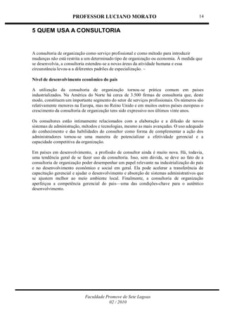 PROFESSOR LUCIANO MORATO
Faculdade Promove de Sete Lagoas
02 / 2010
14
5 QUEM USA A CONSULTORIA
A consultoria de organização como serviço profissional e como método para introduzir
mudanças não está restrita a um determinado tipo de organização ou economia. À medida que
se desenvolvia, a consultoria estendeu-se a novas áreas da atividade humana e essa
circunstância levou-a a diferentes padrões de especialização. ~
Nível de desenvolvimento econômico do pais
A utilização da consultoria de organização tornou-se prática comum em paises
industrializados. Na América do Norte há cerca de 3.500 firmas de consultoria que, deste
modo, constituem um importante segmento do setor de serviços profissionais. Os números são
relativamente menores na Europa, mas no Reino Unido e em muitos outros países europeus o
crescimento da consultoria de organização tens sido expressivo nos últimos vinte anos.
Os consultores estão intimamente relacionados com a elaboração e a difusão de novos
sistemas de administração, métodos e tecnologias, mesmo as mais avançadas. O uso adequado
do conhecimento e das habilidades do consultor como forma de complementar a ação dos
administradores tornou-se uma maneira de potencializar a efetividade gerencial e a
capacidade competitiva da organização.
Em países em desenvolvimento, a profissão de consultor ainda é muito nova. Há, todavia,
uma tendência geral de se fazer uso da consultoria. Isso, sem dúvida, se deve ao fato de a
consultoria de organização poder desempenhar um papel relevante na industrialização do país
e no desenvolvimento econômico e social em geral. Ela pode acelerar a transferência de
capacitação gerencial e ajudar o desenvolvimento e absorção de sistemas administrativos que
se ajustem melhor ao meio ambiente local. Finalmente, a consultoria de organização
aperfeiçoa a competência gerencial do pais—uma das condições-chave para o autêntico
desenvolvimento.
 