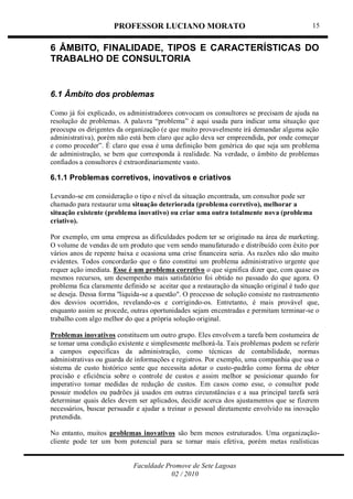 PROFESSOR LUCIANO MORATO
Faculdade Promove de Sete Lagoas
02 / 2010
15
6 ÂMBITO, FINALIDADE, TIPOS E CARACTERÍSTICAS DO
TRABALHO DE CONSULTORIA
6.1 Âmbito dos problemas
Como já foi explicado, os administradores convocam os consultores se precisam de ajuda na
resolução de problemas. A palavra ―problema‖ é aqui usada para indicar uma situação que
preocupa os dirigentes da organização (e que muito provavelmente irá demandar alguma ação
administrativa), porém não está bem claro que ação deva ser empreendida, por onde começar
e como proceder‖. É claro que essa é uma definição bem genérica do que seja um problema
de administração, se bem que corresponda à realidade. Na verdade, o âmbito de problemas
confiados a consultores é extraordinariamente vasto.
6.1.1 Problemas corretivos, inovativos e criativos
Levando-se em consideração o tipo e nível da situação encontrada, um consultor pode ser
chamado para restaurar uma situação deteriorada (problema corretivo), melhorar a
situação existente (problema inovativo) ou criar uma outra totalmente nova (problema
criativo).
Por exemplo, em uma empresa as dificuldades podem ter se originado na área de marketing.
O volume de vendas de um produto que vem sendo manufaturado e distribuído com êxito por
vários anos de repente baixa e ocasiona uma crise financeira seria. As razões não são muito
evidentes. Todos concordarão que o fato constitui um problema administrativo urgente que
requer ação imediata. Esse é um problema corretivo o que significa dizer que, com quase os
mesmos recursos, um desempenho mais satisfatório foi obtido no passado do que agora. O
problema fica claramente definido se aceitar que a restauração da situação original é tudo que
se deseja. Dessa forma ''liquida-se a questão". O processo de solução consiste no rastreamento
dos desvios ocorridos, revelando-os e corrigindo-os. Entretanto, é mais provável que,
enquanto assim se procede, outras oportunidades sejam encentradas e permitam terminar-se o
trabalho com algo melhor do que a própria solução original.
Problemas inovativos constituem um outro grupo. Eles envolvem a tarefa bem costumeira de
se tomar uma condição existente e simplesmente melhorá-la. Tais problemas podem se referir
a campos especificas da administração, como técnicas de contabilidade, normas
administrativas ou guarda de informações e registros. Por exemplo, uma companhia que usa o
sistema de custo histórico sente que necessita adotar o custo-padrão como forma de obter
precisão e eficiência sobre o controle de custos e assim melhor se posicionar quando for
imperativo tomar medidas de redução de custos. Em casos como esse, o consultor pode
possuir modelos ou padrões já usados em outras circunstâncias e a sua principal tarefa será
determinar quais deles devem ser aplicados, decidir acerca dos ajustamentos que se fizerem
necessários, buscar persuadir e ajudar a treinar o pessoal diretamente envolvido na inovação
pretendida.
No entanto, muitos problemas inovativos são bem menos estruturados. Uma organização-
cliente pode ter um bom potencial para se tornar mais efetiva, porém metas realísticas
 