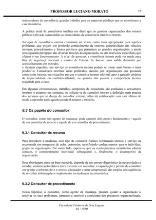 PROFESSOR LUCIANO MORATO
Faculdade Promove de Sete Lagoas
02 / 2010
17
independente de consultoria, quando trabalha para as empresas públicas que se subordinam a
esse ministério.
A prática atual da consultoria implica em dizer que as grandes organizações dos setores
público e privado usam ambas as modalidades de consultoria interna e externa.
Serviços de consultoria interna costumam ser vistos como mais apropriados para aqueles
problemas que exijam um profundo conhecimento da extrema complexidade das relações
internas, procedimentos e fatores políticos que permeiam as grandes organizações; e ainda
uma aguçada percepção das diversas funções da organização, ou das restrições especificas que
afetem o seu funcionamento. A nível de governo, a consultoria interna pode ser usada para
fins de segurança nacional e razões de Estado. Se houver uma sólida demanda por
aconselhamento em métodos
e técnicas especiais, um serviço de consultoria interna poderá se tornar mais barato e mais
produtivo. Consultores externos serão preferidos, mesmo por organizações que possuam
consultoria interna, em situações em que o consultor interno não está apto a garantir critérios
de imparcialidade ou confidencialidade, ou quando não possuir a competência técnica
requerida para o caso.
Em algumas circunstâncias, trabalhos complexos de consultoria são confiados a consultores
internos e externos em conjunto, ou solicita-se do consultor interno a definição mais precisa
dos serviços que se deseja do consultor externo, além da colaboração com este último de
modo a aprender tanto quanto possível durante o trabalho.
6.3 Os papéis do consultor
O consultor, como um agente de mudança, pode assumir dois papéis fundamentais—aquele
de um consultor de recurso e aquele de um consultor de procedimento.
6.3.1 Consultor de recurso
Para introduzir a mudança, esse tipo de consultor fornece informação técnica e serviço ou
recomenda um programa de ação, outrossim, transferindo conhecimentos para o indivíduo,
grupo ou organização. Por outro lado, espera-se que os conhecimentos ministrados aferem
atitudes, o comportamento individual subsequente e, finalmente, o desempenho da
organização.
Essa abordagem, para ser bem sucedida, depende de um carreto diagnóstico de necessidades a
atender, comunicação efetiva entre o cliente e o consultor, a capacitação e perícia do consultor
em prestar a informação e o serviço adequados e uma compreensão das amplas conseqüências
de se colher informações e implementar as mudanças recomendadas.
6.3.2 Consultor de procedimento
Nessa hipótese, o consultor, como agente de mudança, procura ajudar a organização a
resolver os seus problemas, tornando-a sensível e consciente dos processos organizacionais,
 